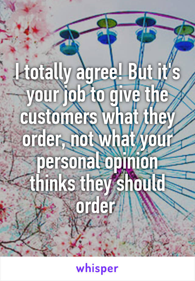 I totally agree! But it's your job to give the customers what they order, not what your personal opinion thinks they should order 