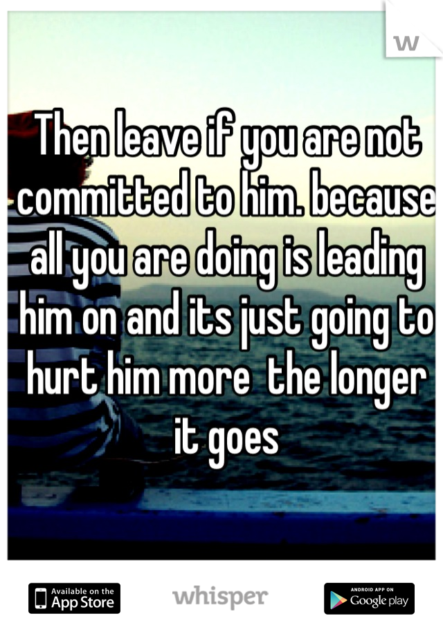 Then leave if you are not committed to him. because all you are doing is leading him on and its just going to hurt him more  the longer it goes