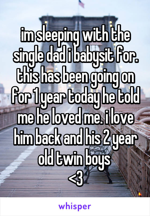 im sleeping with the single dad i babysit for. this has been going on for 1 year today he told me he loved me. i love him back and his 2 year old twin boys 
<3