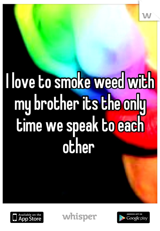 I love to smoke weed with my brother its the only time we speak to each other 