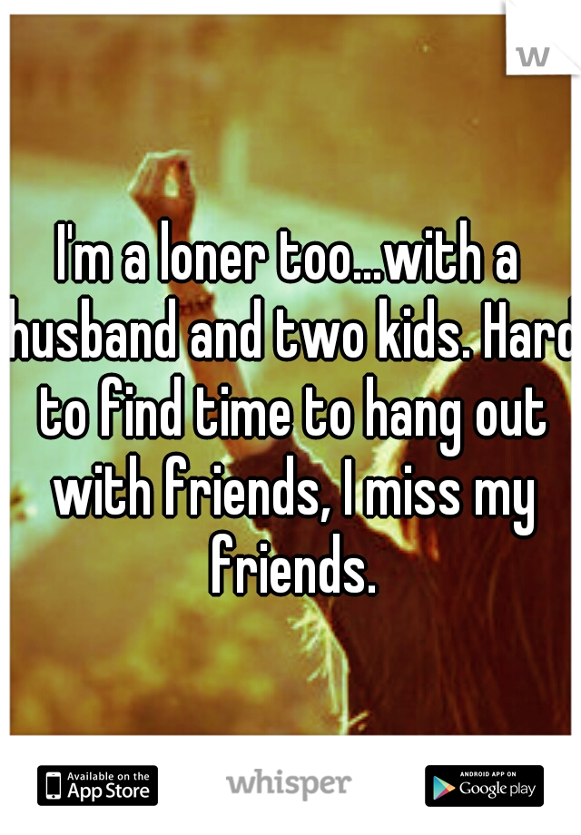 I'm a loner too...with a husband and two kids. Hard to find time to hang out with friends, I miss my friends.