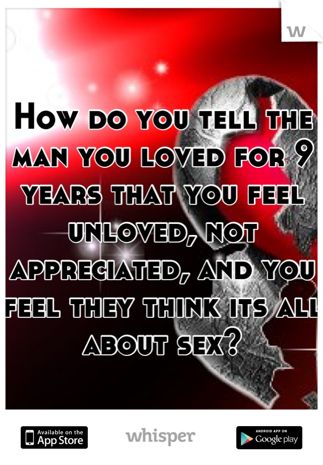 How do you tell the man you loved for 9 years that you feel unloved, not appreciated, and you feel they think its all about sex?
