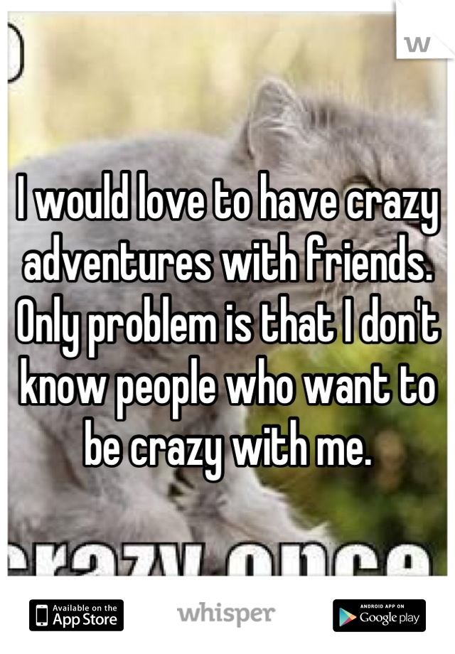 I would love to have crazy adventures with friends. Only problem is that I don't know people who want to be crazy with me.