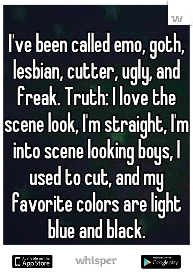 I've been called emo, goth, lesbian, cutter, ugly, and freak. Truth: I love the scene look, I'm straight, I'm into scene looking boys, I used to cut, and my favorite colors are light blue and black.
