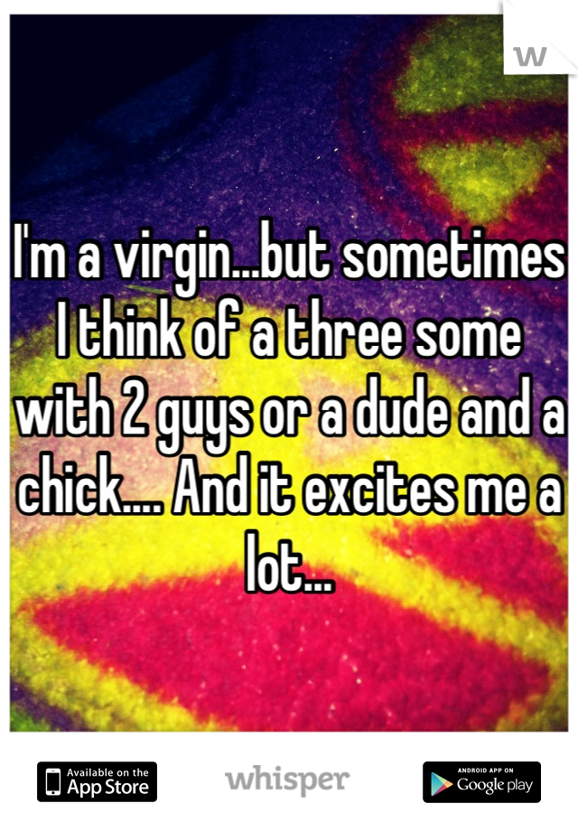 I'm a virgin...but sometimes I think of a three some with 2 guys or a dude and a chick.... And it excites me a lot...