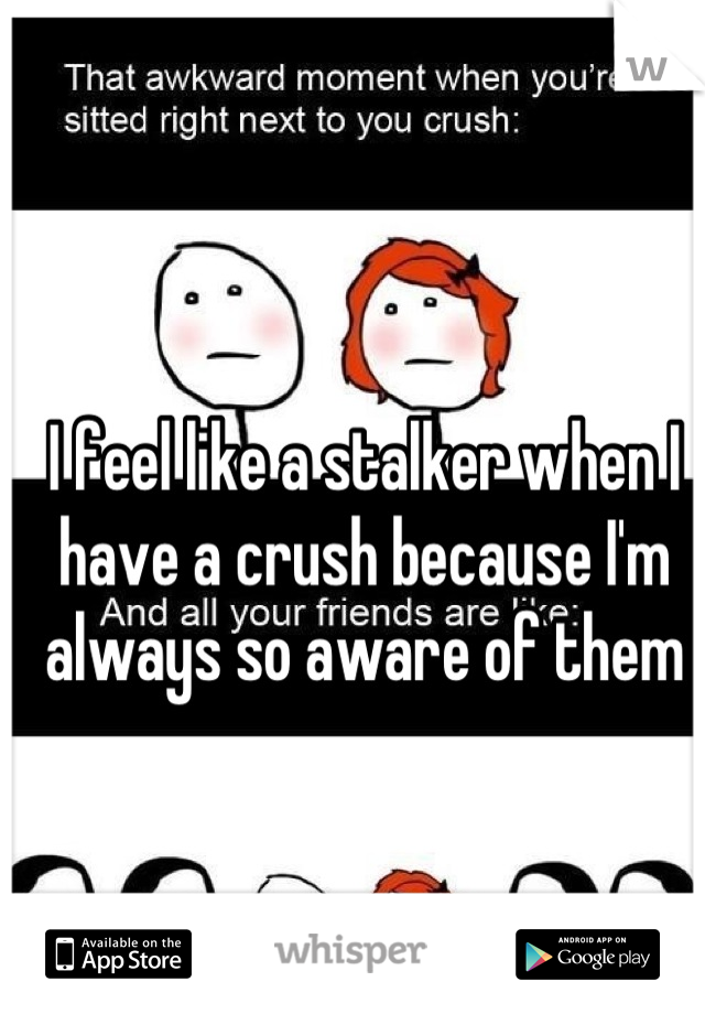 I feel like a stalker when I have a crush because I'm always so aware of them
