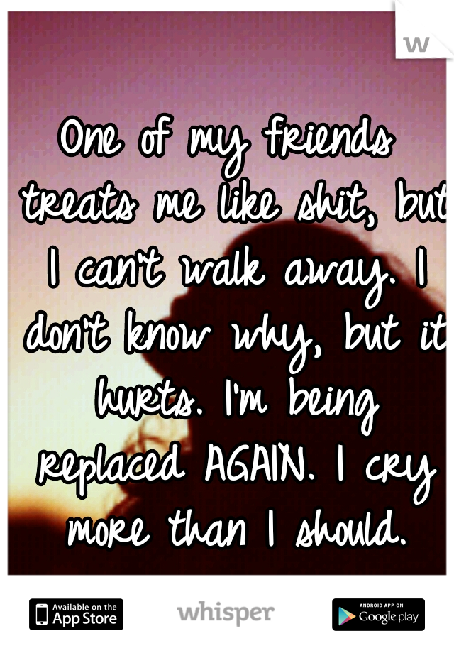 One of my friends treats me like shit, but I can't walk away. I don't know why, but it hurts. I'm being replaced AGAIN. I cry more than I should.