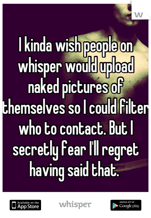 I kinda wish people on whisper would upload naked pictures of themselves so I could filter who to contact. But I secretly fear I'll regret having said that. 
