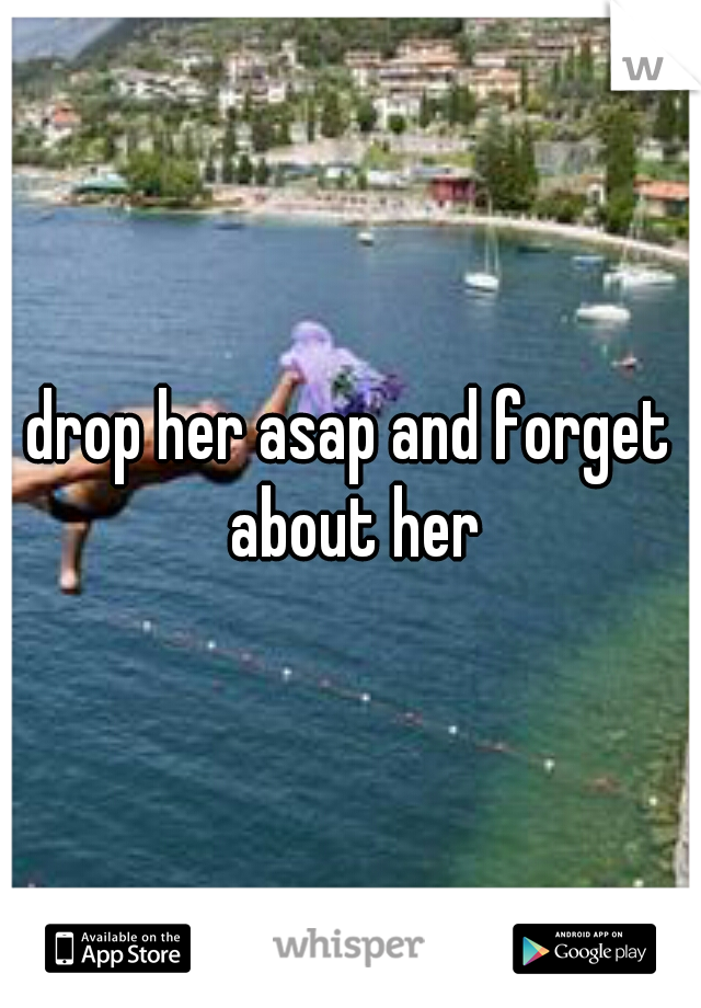 drop her asap and forget about her