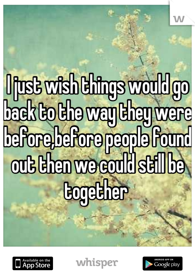 I just wish things would go back to the way they were before,before people found out then we could still be together 