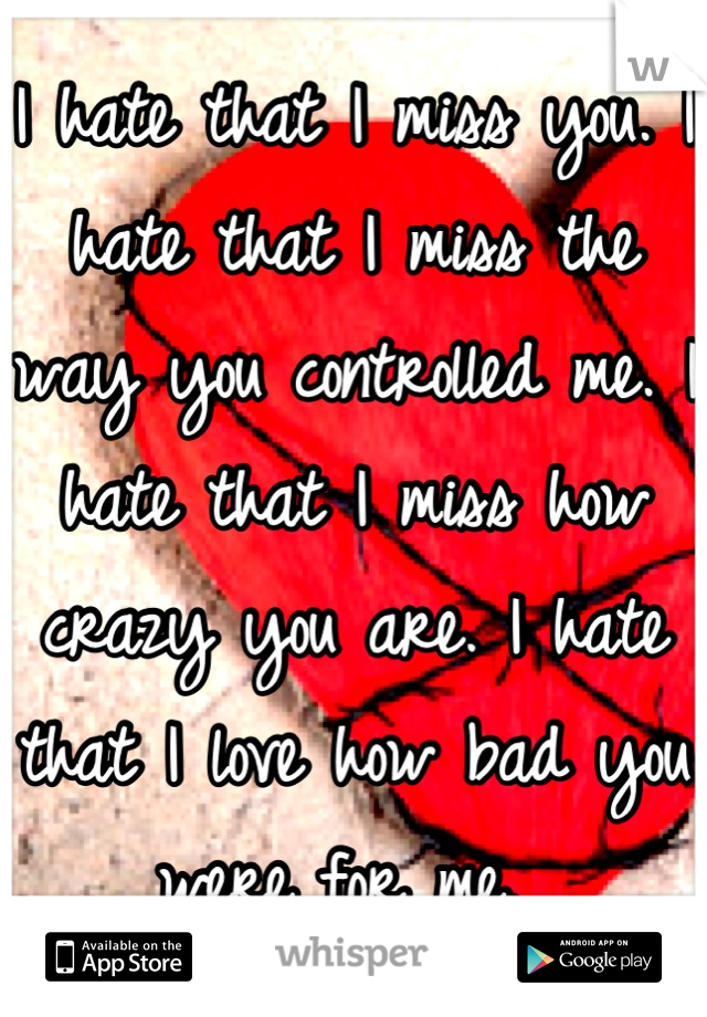 I hate that I miss you. I hate that I miss the way you controlled me. I hate that I miss how crazy you are. I hate that I love how bad you were for me. 