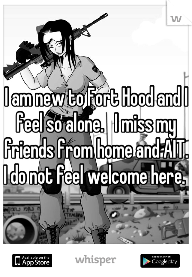 I am new to Fort Hood and I feel so alone.   I miss my friends from home and AIT. I do not feel welcome here. 