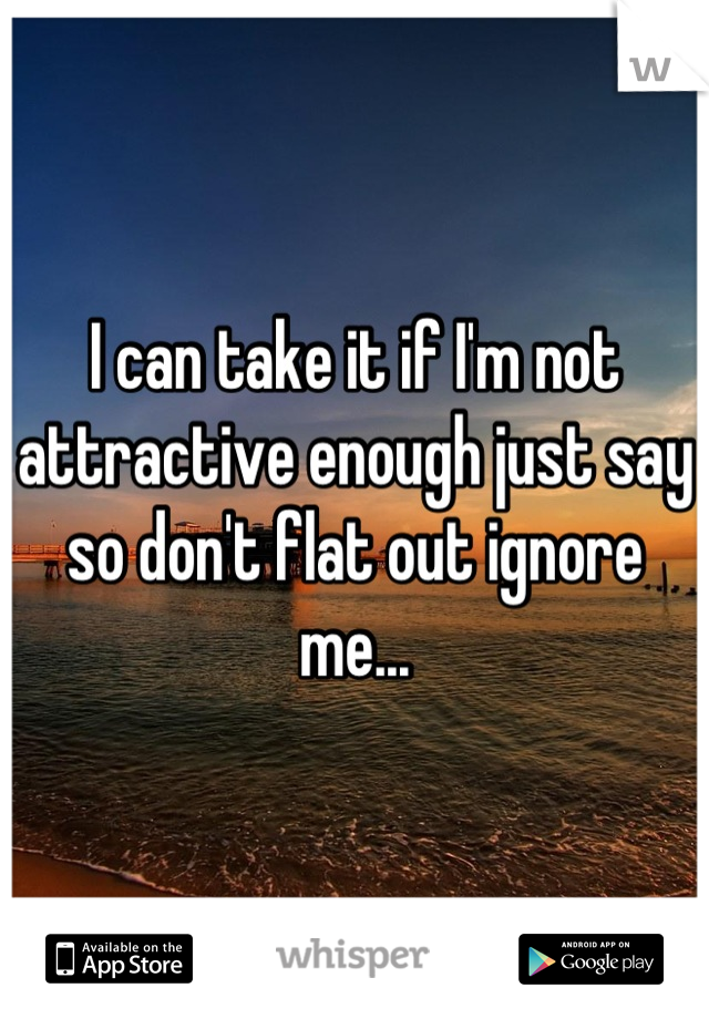 I can take it if I'm not attractive enough just say so don't flat out ignore me...
