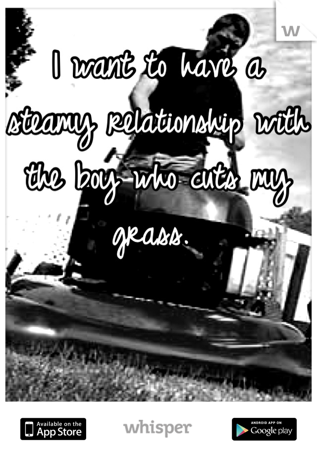 I want to have a steamy relationship with the boy who cuts my grass. 