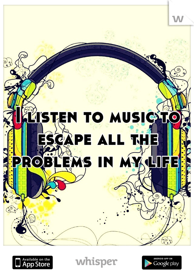I listen to music to escape all the problems in my life 