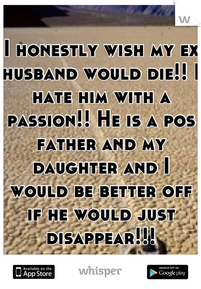 I honestly wish my ex husband would die!! I hate him with a passion!! He is a pos father and my daughter and I would be better off if he would just disappear!!!