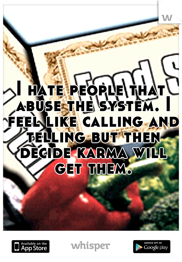 I hate people that abuse the system. I feel like calling and telling but then decide karma will get them.