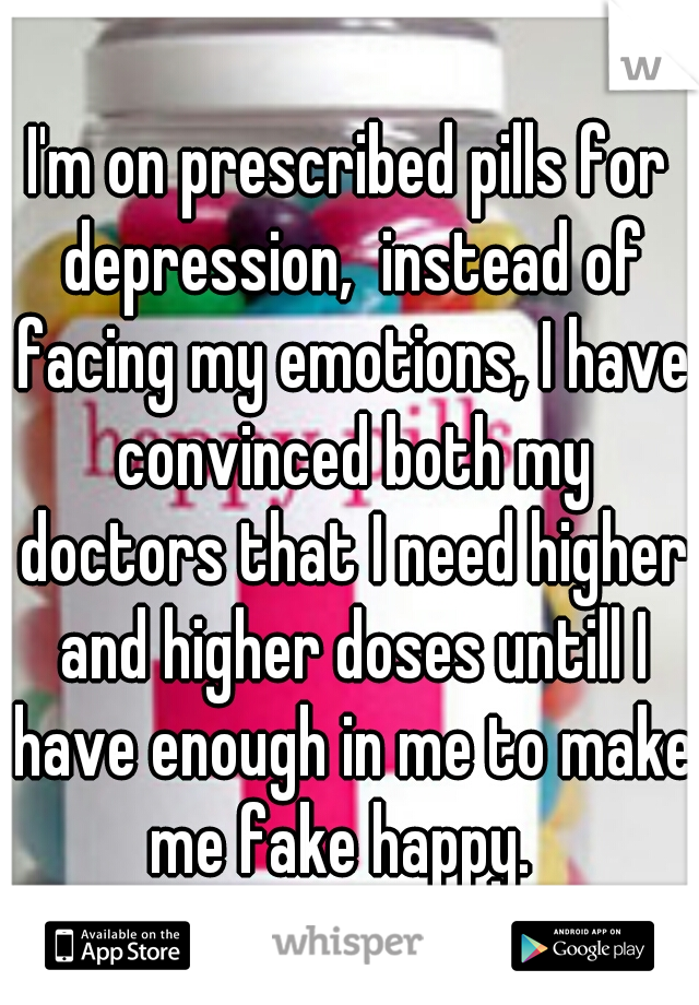 I'm on prescribed pills for depression,  instead of facing my emotions, I have convinced both my doctors that I need higher and higher doses untill I have enough in me to make me fake happy.  