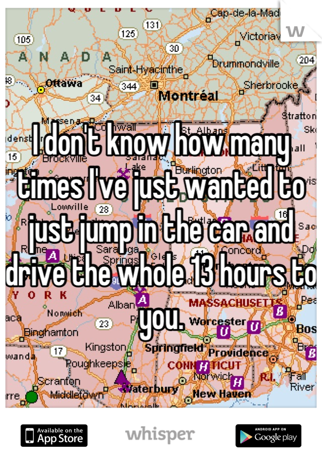 I don't know how many times I've just wanted to just jump in the car and drive the whole 13 hours to you.