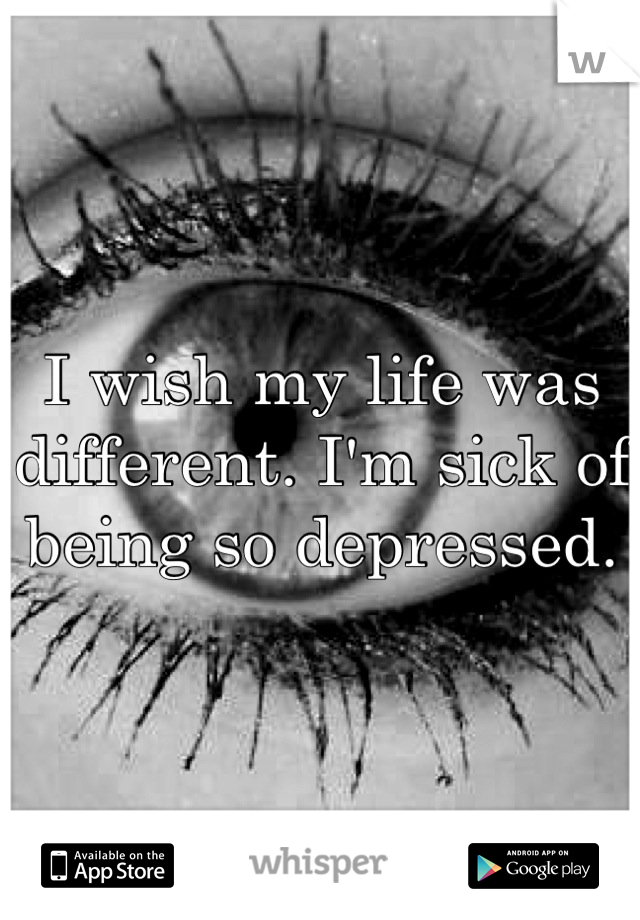 I wish my life was different. I'm sick of being so depressed.