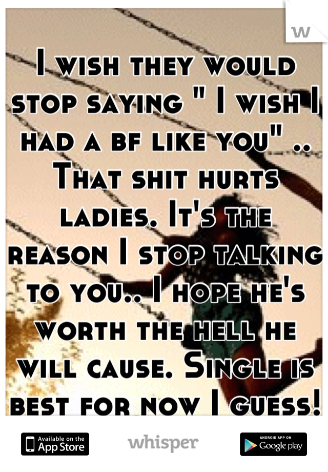 I wish they would stop saying " I wish I had a bf like you" .. That shit hurts ladies. It's the reason I stop talking to you.. I hope he's worth the hell he will cause. Single is best for now I guess!