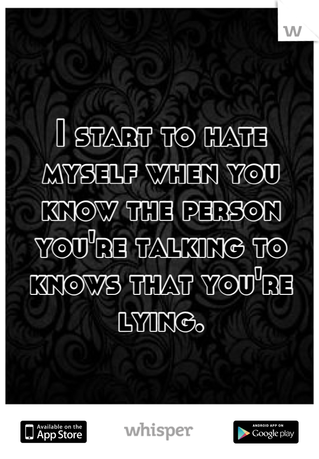 I start to hate myself when you know the person you're talking to knows that you're lying.