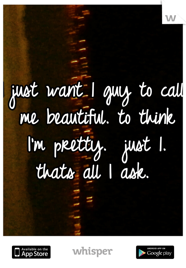 I just want 1 guy to call me beautiful. to think I'm pretty.  just 1. thats all I ask. 