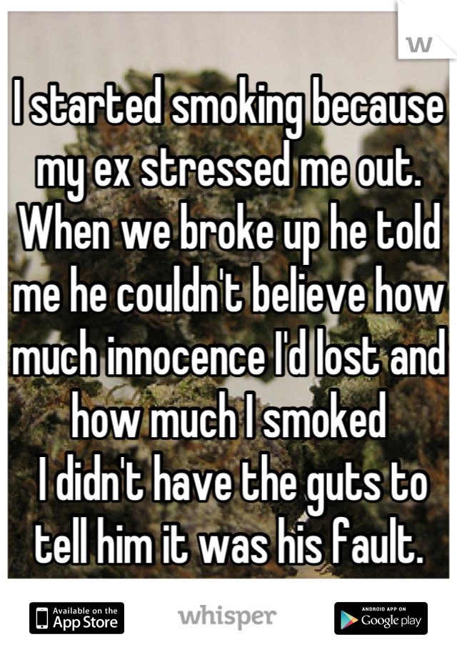 I started smoking because my ex stressed me out.
When we broke up he told me he couldn't believe how much innocence I'd lost and how much I smoked
 I didn't have the guts to tell him it was his fault.