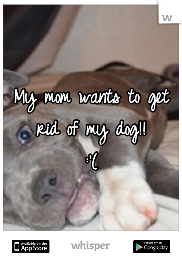 My mom wants to get rid of my dog!! 
:'(