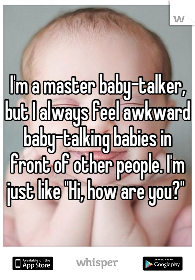 I'm a master baby-talker, but I always feel awkward baby-talking babies in front of other people. I'm just like "Hi, how are you?" 