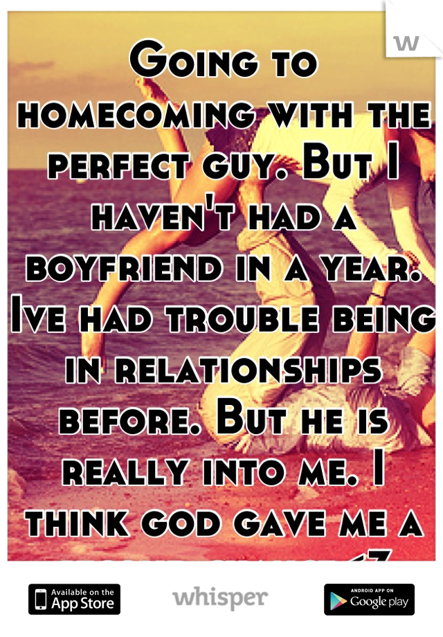 Going to homecoming with the perfect guy. But I haven't had a boyfriend in a year. Ive had trouble being in relationships before. But he is really into me. I think god gave me a second chance<3