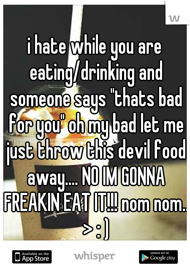 i hate while you are eating/drinking and someone says "thats bad for you" oh my bad let me just throw this devil food away.... NO IM GONNA FREAKIN EAT IT!!! nom nom.. > : )