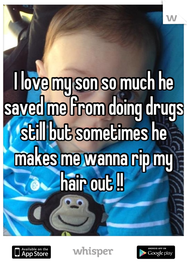 I love my son so much he saved me from doing drugs still but sometimes he makes me wanna rip my hair out !! 