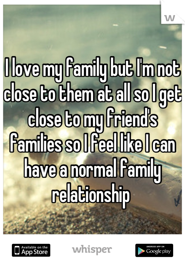 I love my family but I'm not close to them at all so I get close to my friend's families so I feel like I can have a normal family relationship 