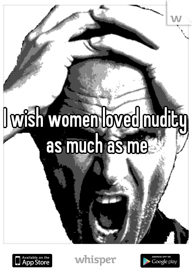 I wish women loved nudity as much as me
