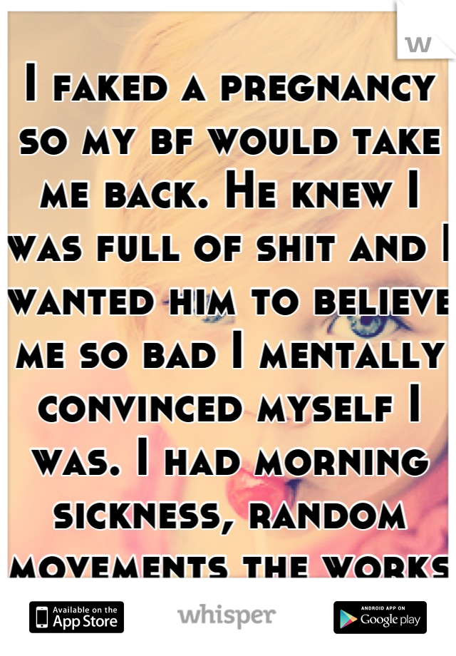 I faked a pregnancy so my bf would take me back. He knew I was full of shit and I wanted him to believe me so bad I mentally convinced myself I was. I had morning sickness, random movements the works 