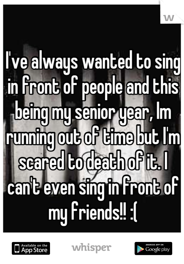 I've always wanted to sing in front of people and this being my senior year, Im running out of time but I'm scared to death of it. I can't even sing in front of my friends!! :(