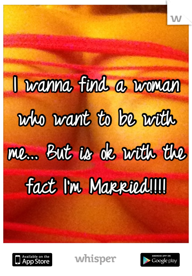 I wanna find a woman who want to be with me... But is ok with the fact I'm Married!!!!