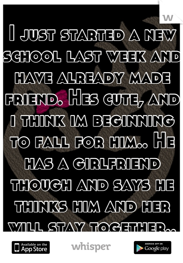 I just started a new school last week and have already made friend. Hes cute, and i think im beginning to fall for him.. He has a girlfriend though and says he thinks him and her will stay together..
