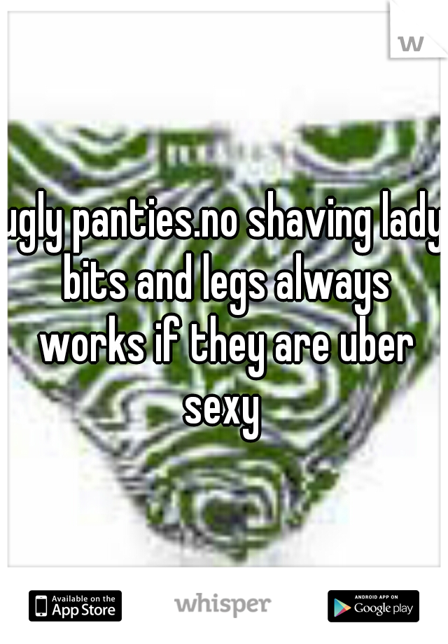 ugly panties.no shaving lady bits and legs always works if they are uber sexy 