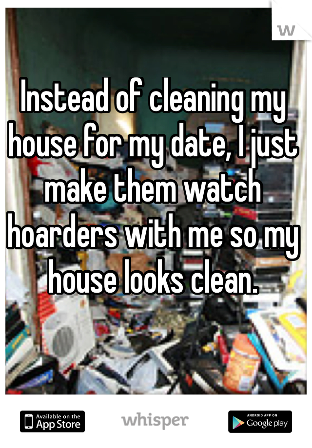 Instead of cleaning my house for my date, I just make them watch hoarders with me so my house looks clean.