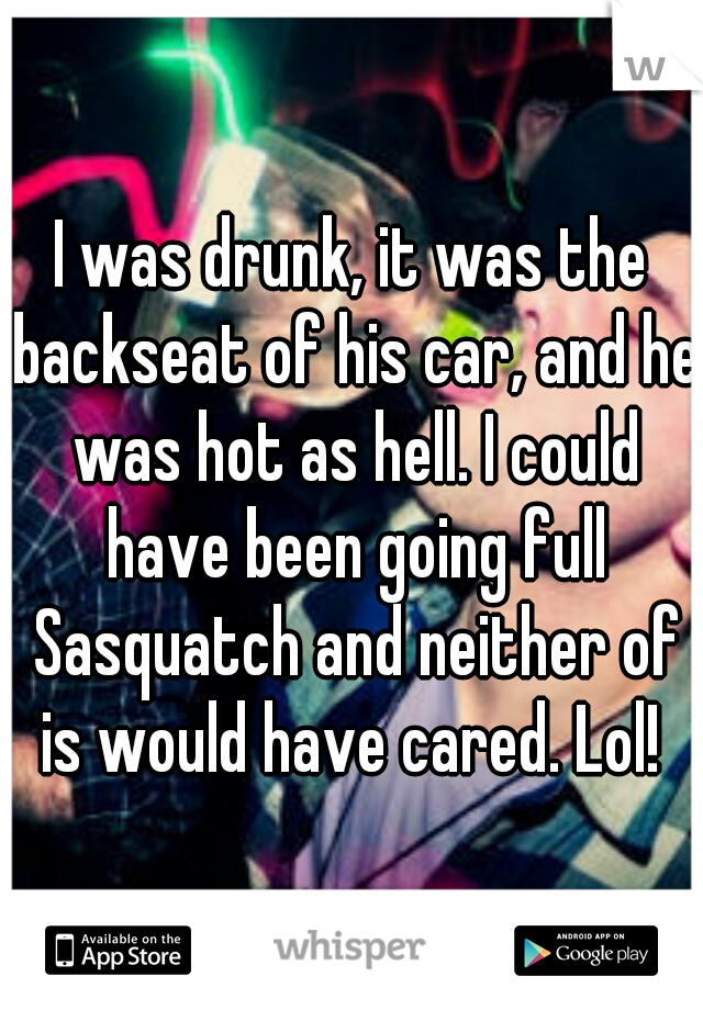I was drunk, it was the backseat of his car, and he was hot as hell. I could have been going full Sasquatch and neither of is would have cared. Lol! 