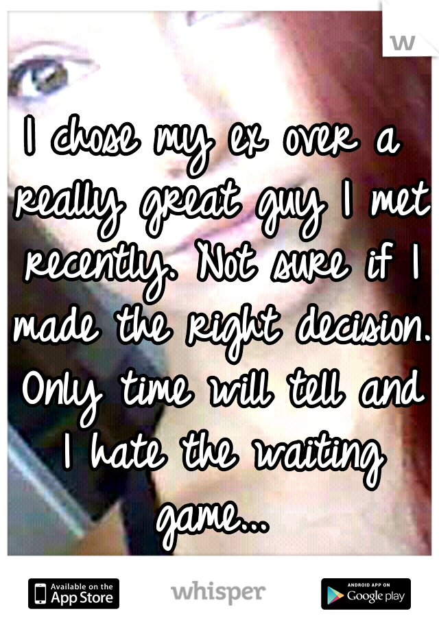 I chose my ex over a really great guy I met recently. Not sure if I made the right decision. Only time will tell and I hate the waiting game... 