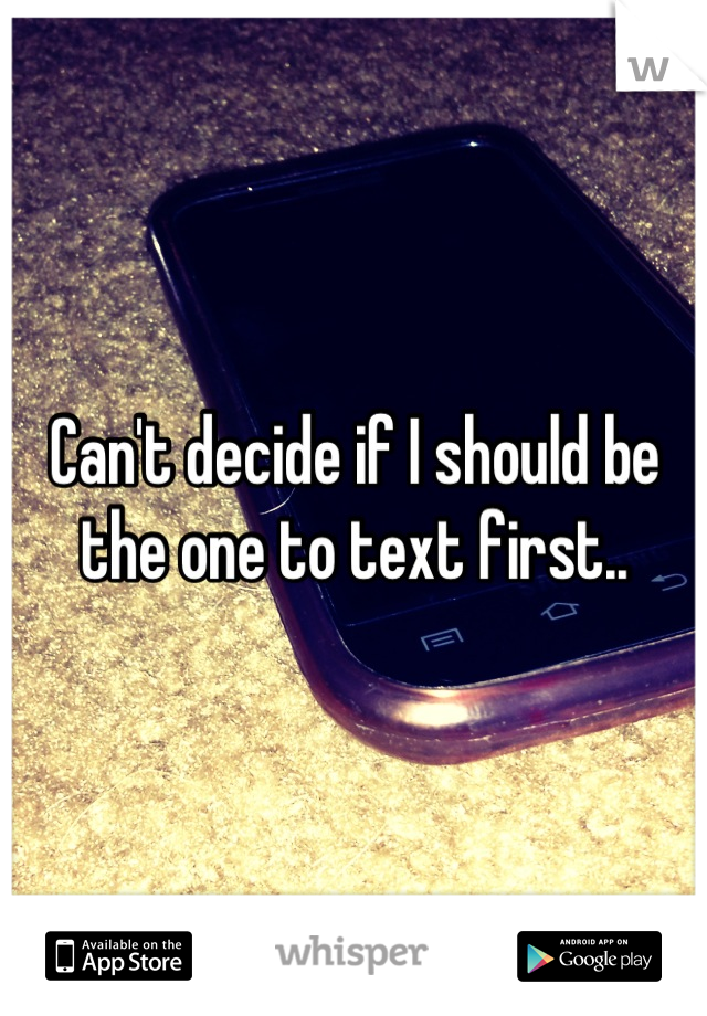 Can't decide if I should be the one to text first..