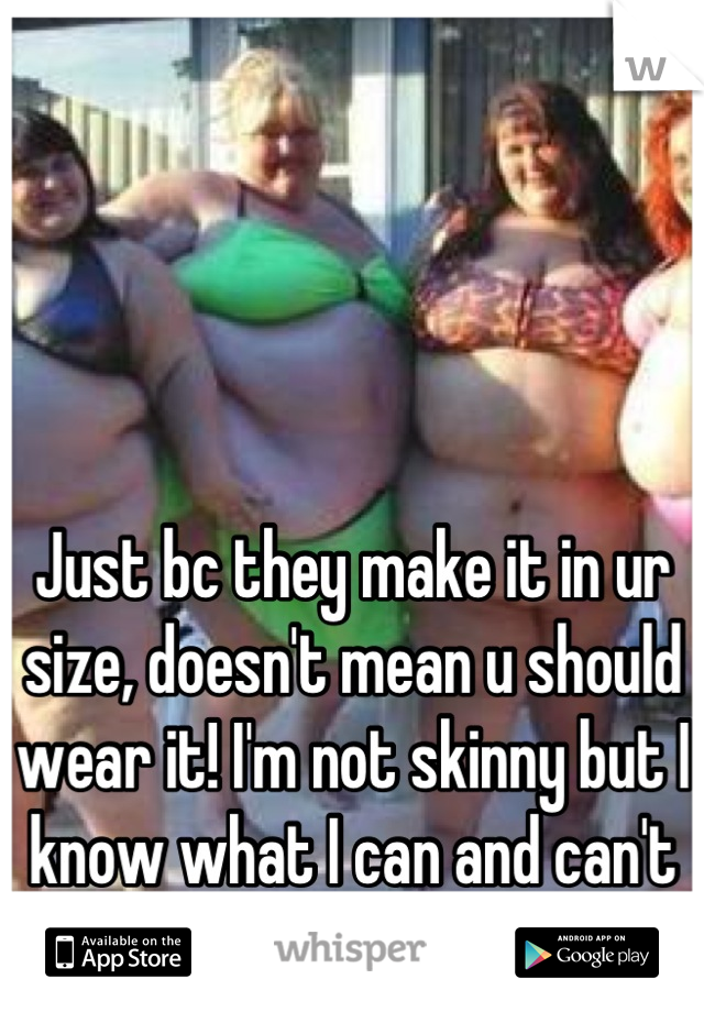 Just bc they make it in ur size, doesn't mean u should wear it! I'm not skinny but I know what I can and can't wear!