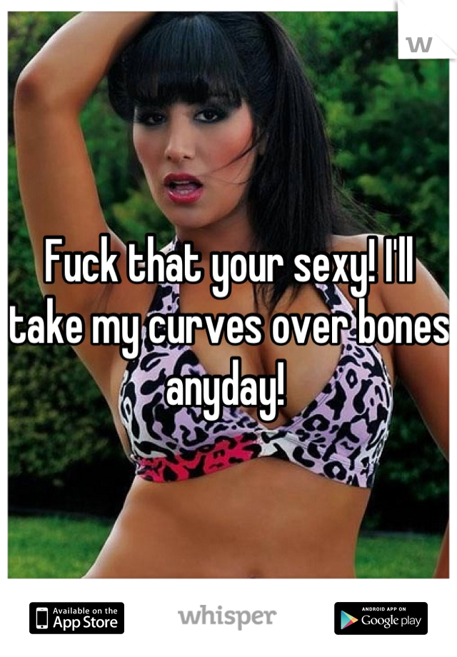 Fuck that your sexy! I'll take my curves over bones anyday! 