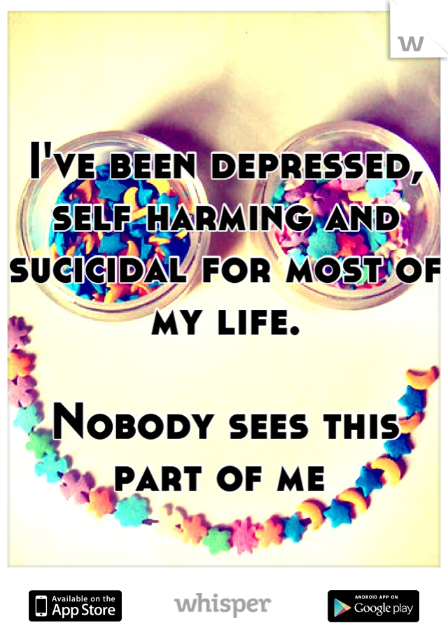 I've been depressed, self harming and sucicidal for most of my life. 

Nobody sees this part of me 