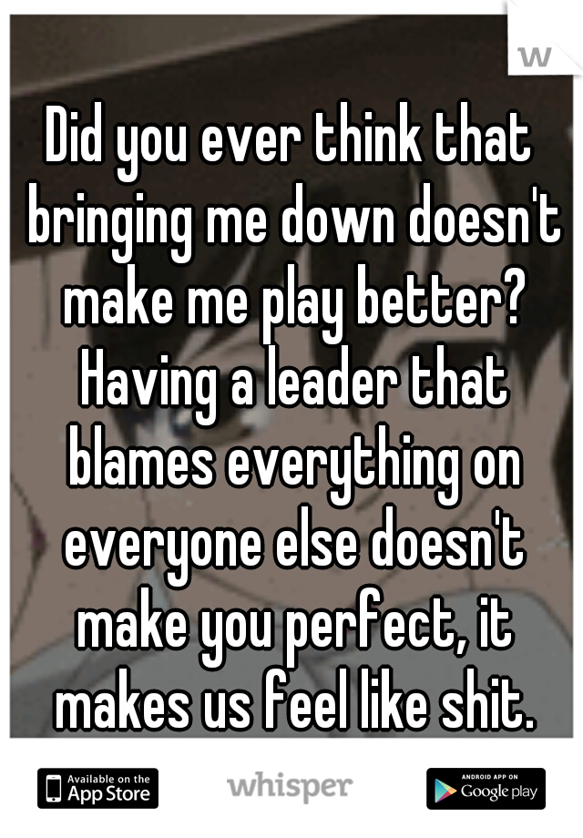 Did you ever think that bringing me down doesn't make me play better? Having a leader that blames everything on everyone else doesn't make you perfect, it makes us feel like shit.