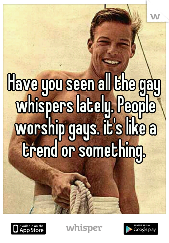 Have you seen all the gay whispers lately. People worship gays. it's like a trend or something. 