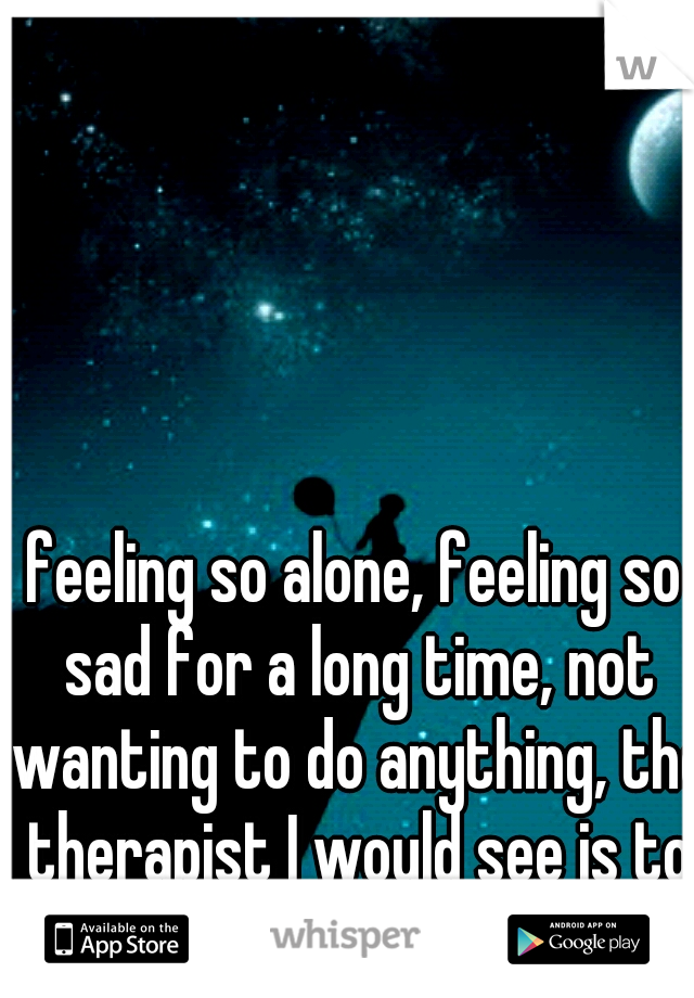 feeling so alone, feeling so sad for a long time, not wanting to do anything, the therapist I would see is to far to talk to it sucks 